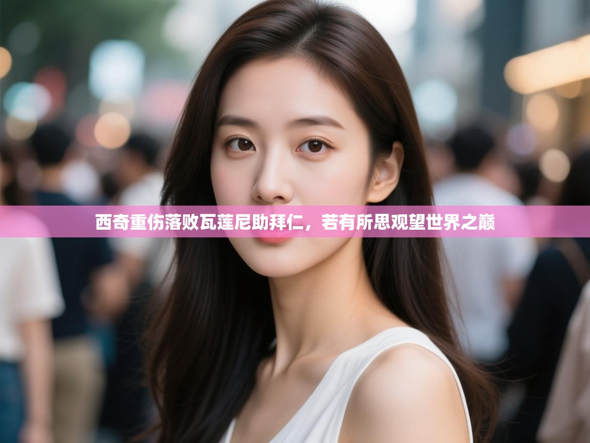 云开体育-西奇重伤落败瓦莲尼助拜仁，若有所思观望世界之巅